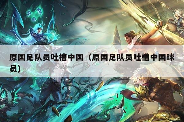 原国足队员吐槽中国（原国足队员吐槽中国球员）