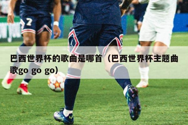 巴西世界杯的歌曲是哪首（巴西世界杯主题曲歌go go go）